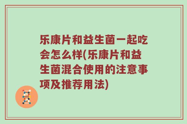 乐康片和益生菌一起吃会怎么样(乐康片和益生菌混合使用的注意事项及推荐用法)