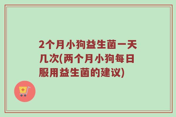 2个月小狗益生菌一天几次(两个月小狗每日服用益生菌的建议)