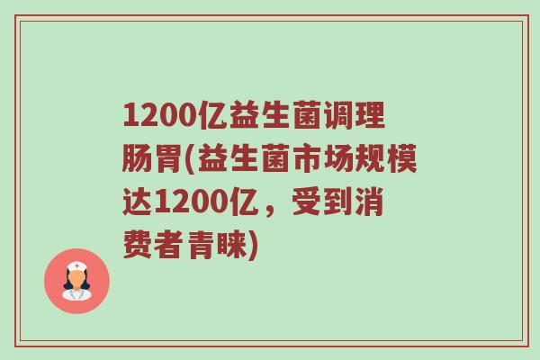 1200亿益生菌调理肠胃(益生菌市场规模达1200亿，受到消费者青睐)