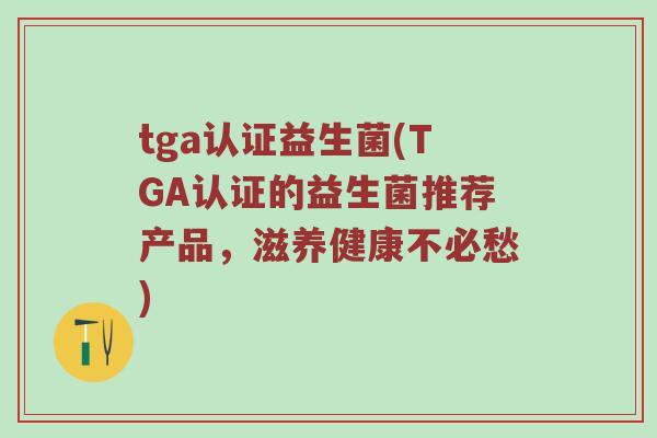 tga认证益生菌(TGA认证的益生菌推荐产品，滋养健康不必愁)