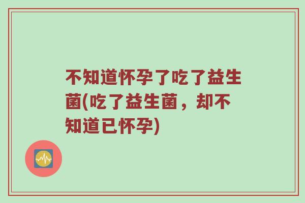 不知道怀孕了吃了益生菌(吃了益生菌，却不知道已怀孕)
