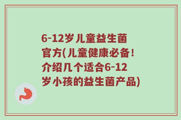6-12岁儿童益生菌官方(儿童健康必备！介绍几个适合6-12岁小孩的益生菌产品)