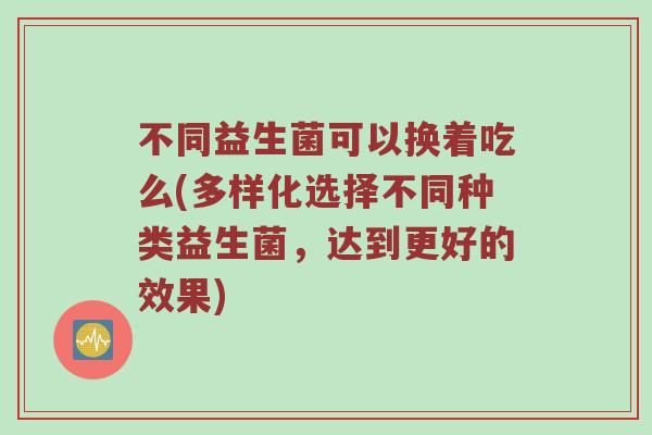 不同益生菌可以换着吃么(多样化选择不同种类益生菌，达到更好的效果)