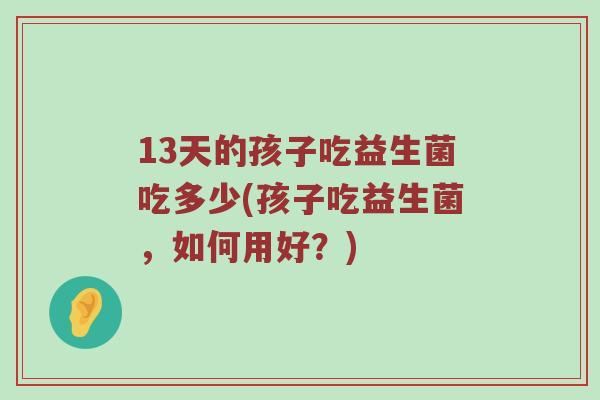13天的孩子吃益生菌吃多少(孩子吃益生菌，如何用好？)