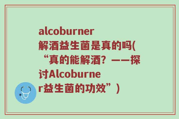 alcoburner解酒益生菌是真的吗(“真的能解酒?——探讨Alcoburner益生菌的功效”) alcoburner解酒益生菌是真的吗(“真的能解酒?——探讨Alcoburner益生菌的功效”)