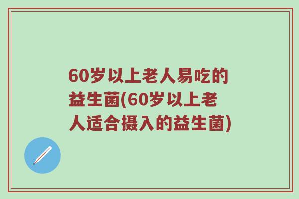 60岁以上老人易吃的益生菌(60岁以上老人适合摄入的益生菌)