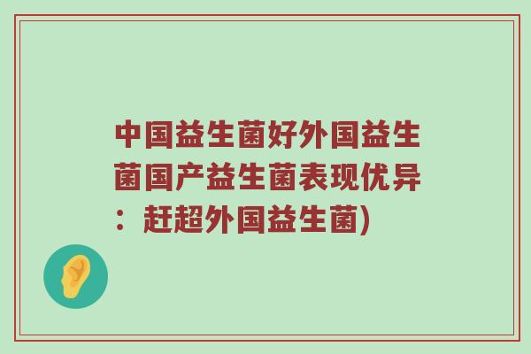 中国益生菌好外国益生菌国产益生菌表现优异:赶超外国益生菌) 中国益生菌好外国益生菌国产益生菌表现优异:赶超外国益生菌)