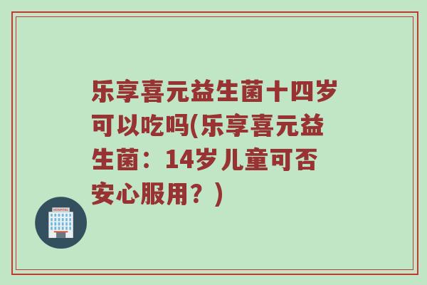 乐享喜元益生菌十四岁可以吃吗(乐享喜元益生菌：14岁儿童可否安心服用？)