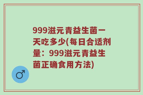 999滋元青益生菌一天吃多少(每日合适剂量：999滋元青益生菌正确食用方法)
