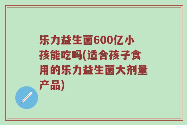 乐力益生菌600亿小孩能吃吗(适合孩子食用的乐力益生菌大剂量产品)