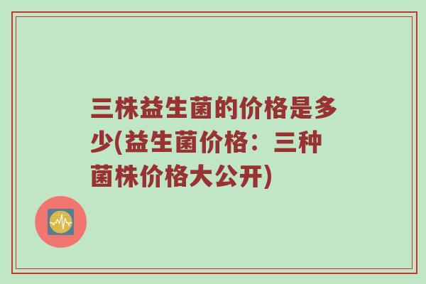 三株益生菌的价格是多少(益生菌价格:三种菌株价格大公开) 三株益生菌的价格是多少(益生菌价格:三种菌株价格大公开)