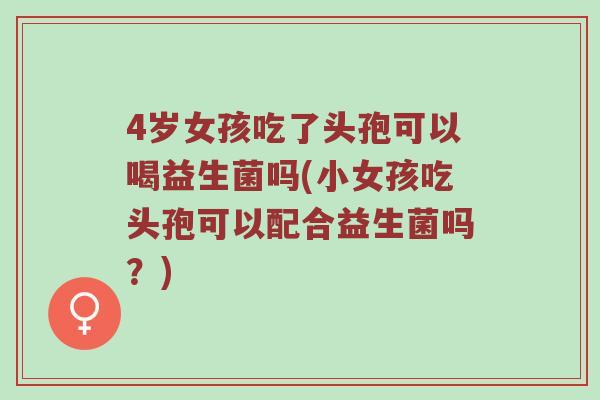 4岁女孩吃了头孢可以喝益生菌吗(小女孩吃头孢可以配合益生菌吗？)