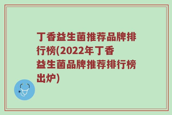 丁香益生菌推荐品牌排行榜(2022年丁香益生菌品牌推荐排行榜出炉) 丁香益生菌推荐品牌排行榜(2022年丁香益生菌品牌推荐排行榜出炉)