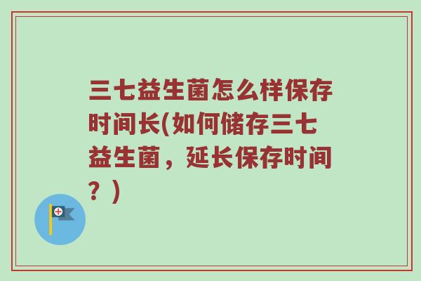 三七益生菌怎么样保存时间长(如何储存三七益生菌,延长保存时间?) 三七益生菌怎么样保存时间长(如何储存三七益生菌,延长保存时间?)