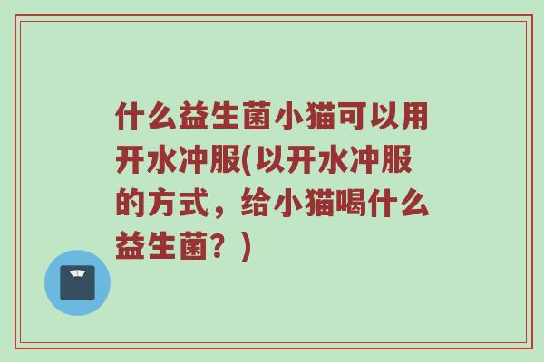 什么益生菌小猫可以用开水冲服(以开水冲服的方式，给小猫喝什么益生菌？)