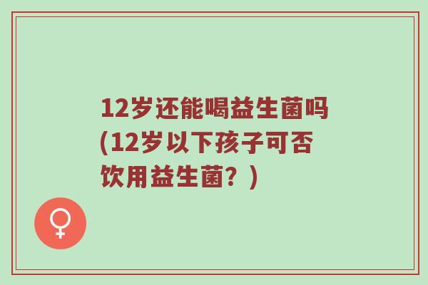 12岁还能喝益生菌吗(12岁以下孩子可否饮用益生菌？)