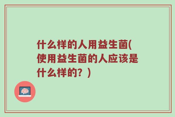 什么样的人用益生菌(使用益生菌的人应该是什么样的？)