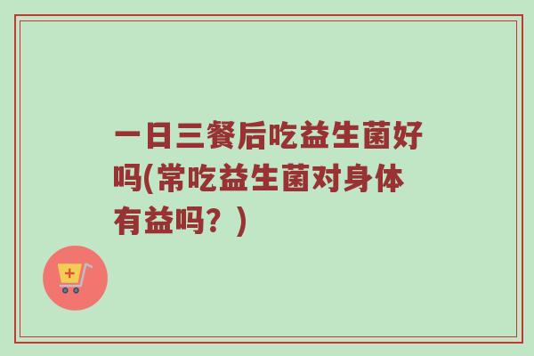 一日三餐后吃益生菌好吗(常吃益生菌对身体有益吗？)