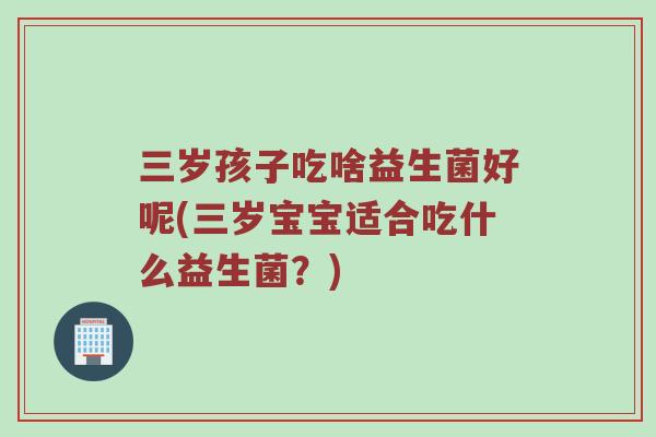 三岁孩子吃啥益生菌好呢(三岁宝宝适合吃什么益生菌？)