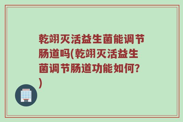 乾翊灭活益生菌能调节肠道吗(乾翊灭活益生菌调节肠道功能如何？)