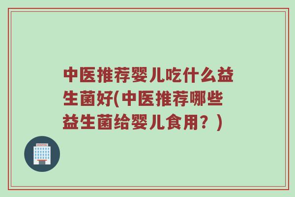 中医推荐婴儿吃什么益生菌好(中医推荐哪些益生菌给婴儿食用？)