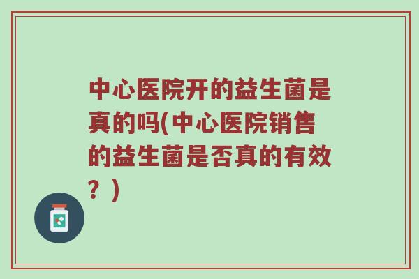 中心医院开的益生菌是真的吗(中心医院销售的益生菌是否真的有效？)