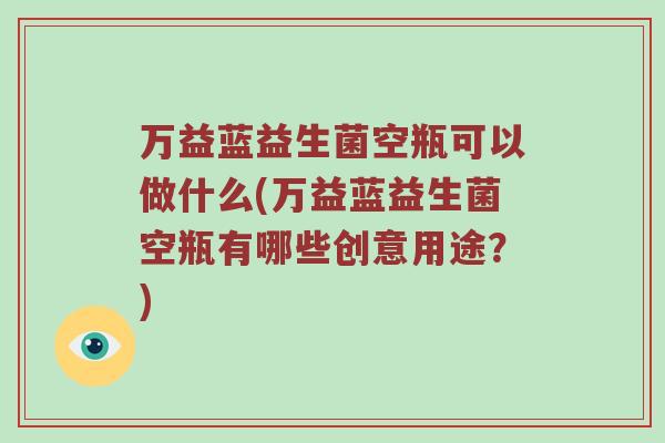 万益蓝益生菌空瓶可以做什么(万益蓝益生菌空瓶有哪些创意用途？)