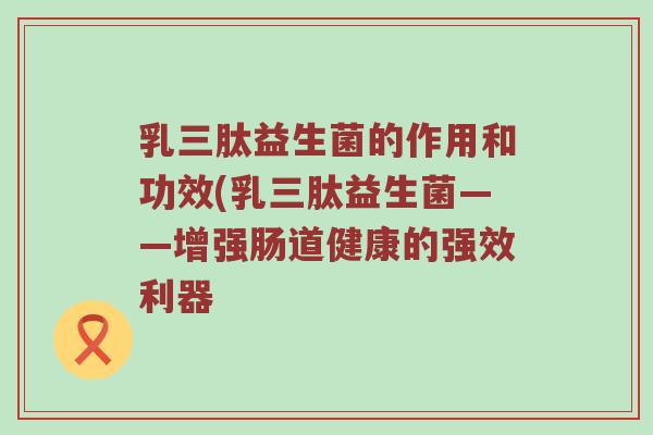 乳三肽益生菌的作用和功效(乳三肽益生菌——增强肠道健康的强效利器