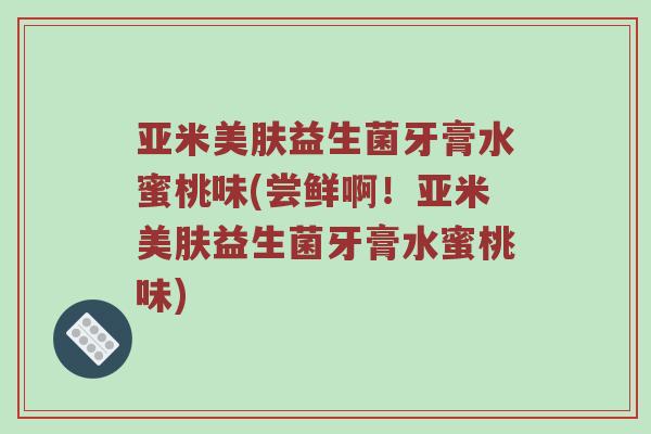 亚米美肤益生菌牙膏水蜜桃味(尝鲜啊！亚米美肤益生菌牙膏水蜜桃味)