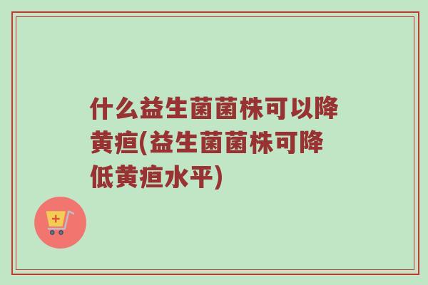 什么益生菌菌株可以降黄疸(益生菌菌株可降低黄疸水平)