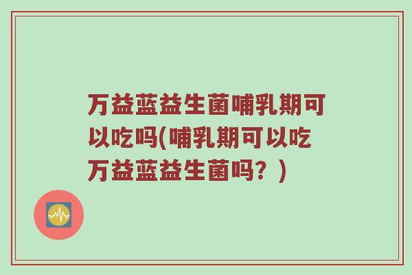 万益蓝益生菌哺乳期可以吃吗(哺乳期可以吃万益蓝益生菌吗？)
