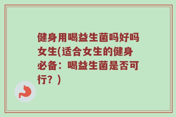 健身用喝益生菌吗好吗女生(适合女生的健身必备：喝益生菌是否可行？)