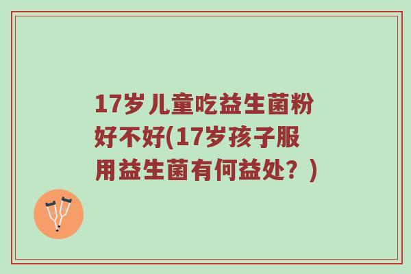 17岁儿童吃益生菌粉好不好(17岁孩子服用益生菌有何益处？)