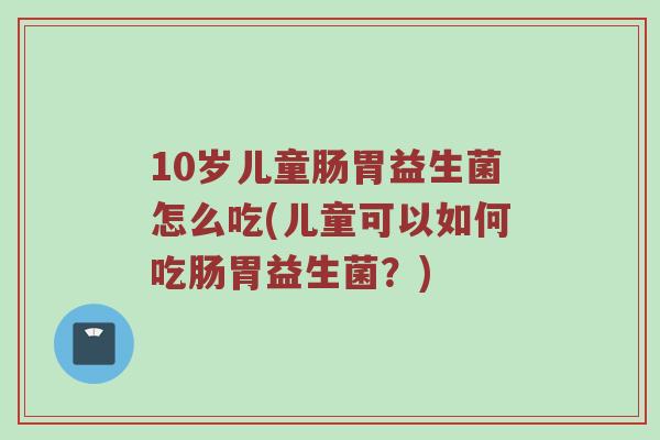 10岁儿童肠胃益生菌怎么吃(儿童可以如何吃肠胃益生菌？)