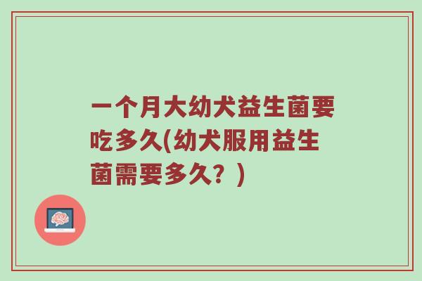 一个月大幼犬益生菌要吃多久(幼犬服用益生菌需要多久？)