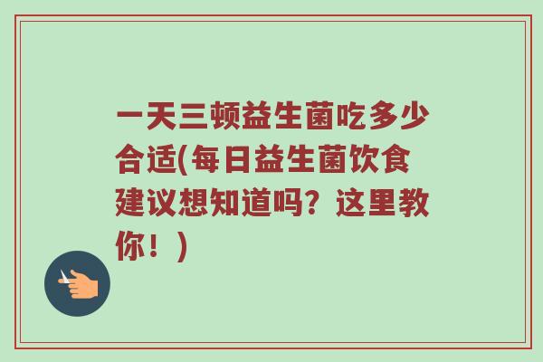 一天三顿益生菌吃多少合适(每日益生菌饮食建议想知道吗？这里教你！)