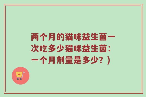 两个月的猫咪益生菌一次吃多少猫咪益生菌：一个月剂量是多少？)