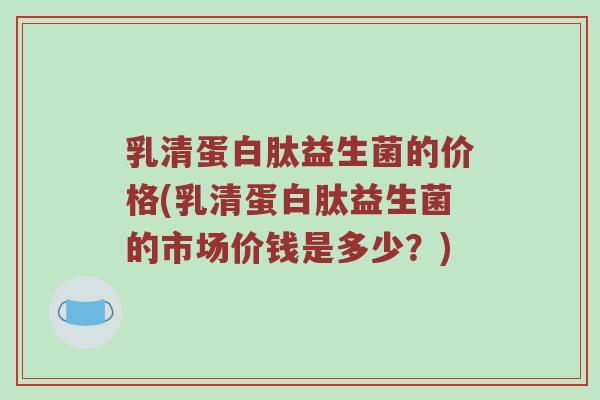 乳清蛋白肽益生菌的价格(乳清蛋白肽益生菌的市场价钱是多少?) 乳清蛋白肽益生菌的价格(乳清蛋白肽益生菌的市场价钱是多少?)