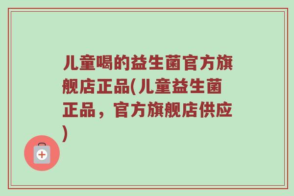 儿童喝的益生菌官方旗舰店正品(儿童益生菌正品，官方旗舰店供应)