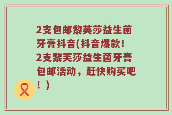 2支包邮黎芙莎益生菌牙膏抖音(抖音爆款！2支黎芙莎益生菌牙膏包邮活动，赶快购买吧！)