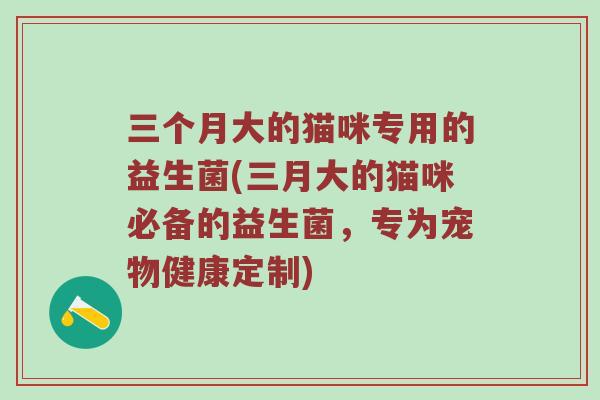 三个月大的猫咪专用的益生菌(三月大的猫咪必备的益生菌，专为宠物健康定制)