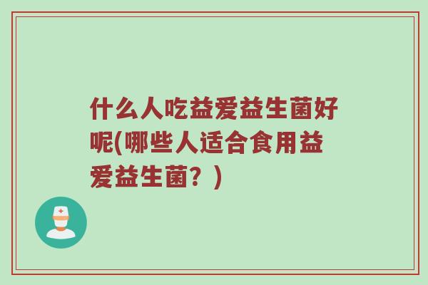 什么人吃益爱益生菌好呢(哪些人适合食用益爱益生菌?) 什么人吃益爱益生菌好呢(哪些人适合食用益爱益生菌?)