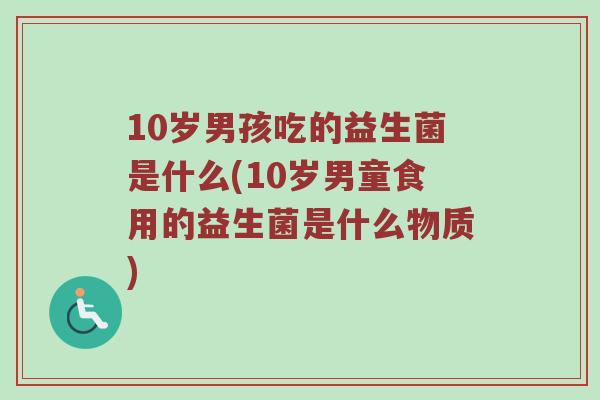 10岁男孩吃的益生菌是什么(10岁男童食用的益生菌是什么物质)