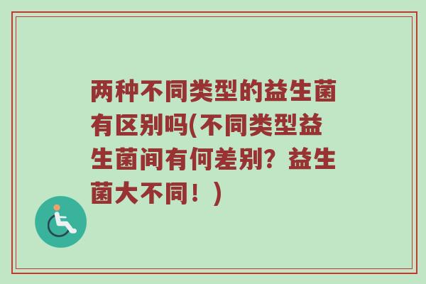 两种不同类型的益生菌有区别吗(不同类型益生菌间有何差别？益生菌大不同！)