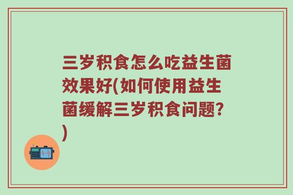 三岁积食怎么吃益生菌效果好(如何使用益生菌缓解三岁积食问题？)