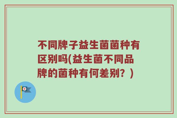 不同牌子益生菌菌种有区别吗(益生菌不同品牌的菌种有何差别？)