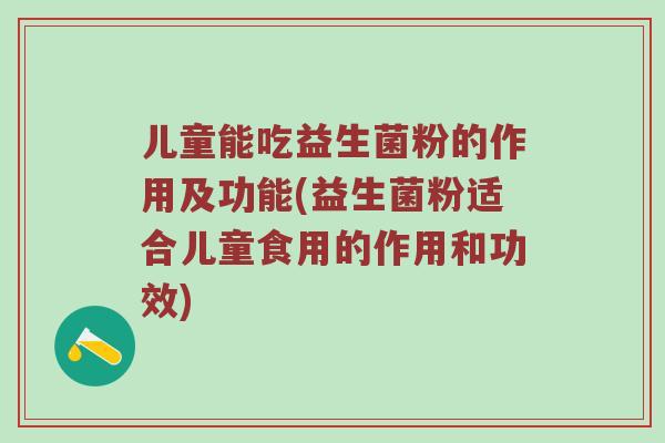 儿童能吃益生菌粉的作用及功能(益生菌粉适合儿童食用的作用和功效)