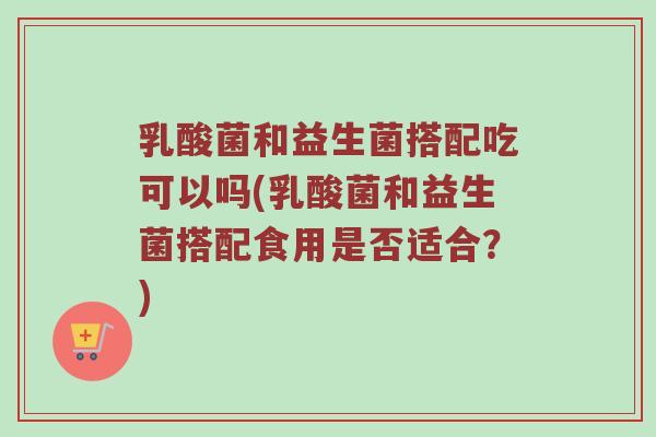 乳酸菌和益生菌搭配吃可以吗(乳酸菌和益生菌搭配食用是否适合？)