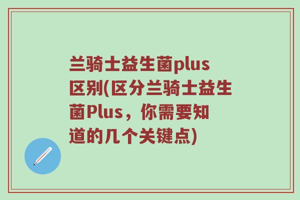 兰骑士益生菌plus区别(区分兰骑士益生菌Plus，你需要知道的几个关键点)