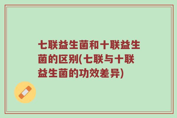 七联益生菌和十联益生菌的区别(七联与十联益生菌的功效差异)